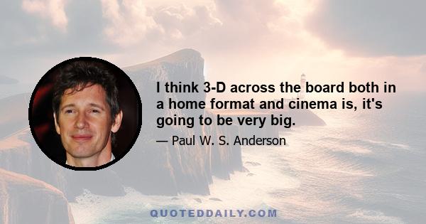 I think 3-D across the board both in a home format and cinema is, it's going to be very big.