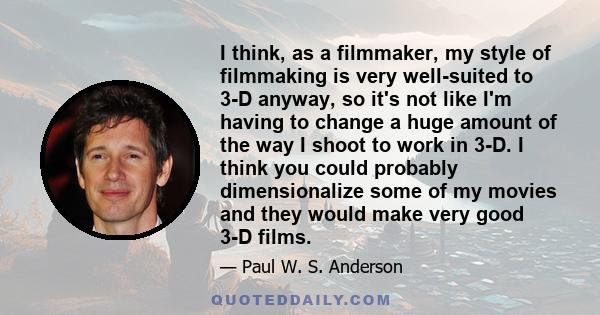 I think, as a filmmaker, my style of filmmaking is very well-suited to 3-D anyway, so it's not like I'm having to change a huge amount of the way I shoot to work in 3-D. I think you could probably dimensionalize some of 