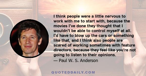 I think people were a little nervous to work with me to start with, because the movies I've done they thought that I wouldn't be able to control myself at all. I'd have to blow up the cars or something like that, and I