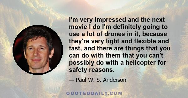 I'm very impressed and the next movie I do I'm definitely going to use a lot of drones in it, because they're very light and flexible and fast, and there are things that you can do with them that you can't possibly do