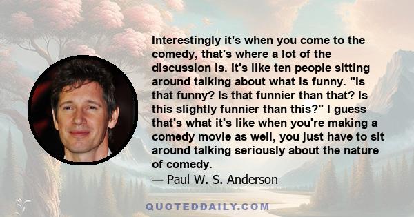 Interestingly it's when you come to the comedy, that's where a lot of the discussion is. It's like ten people sitting around talking about what is funny. Is that funny? Is that funnier than that? Is this slightly