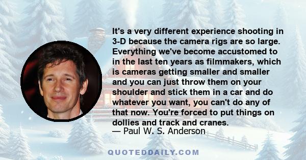 It's a very different experience shooting in 3-D because the camera rigs are so large. Everything we've become accustomed to in the last ten years as filmmakers, which is cameras getting smaller and smaller and you can