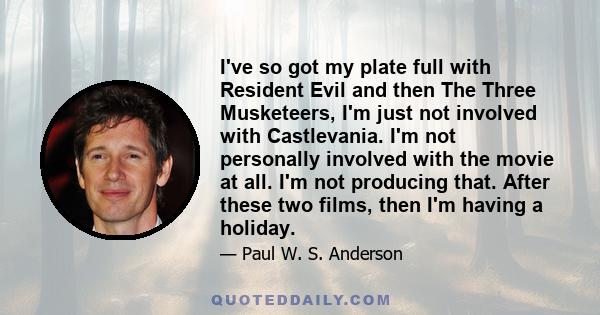 I've so got my plate full with Resident Evil and then The Three Musketeers, I'm just not involved with Castlevania. I'm not personally involved with the movie at all. I'm not producing that. After these two films, then