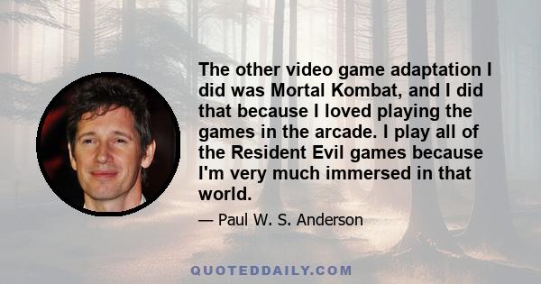 The other video game adaptation I did was Mortal Kombat, and I did that because I loved playing the games in the arcade. I play all of the Resident Evil games because I'm very much immersed in that world.