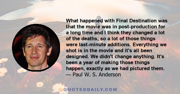 What happened with Final Destination was that the movie was in post-production for a long time and I think they changed a lot of the deaths, so a lot of those things were last-minute additions. Everything we shot is in