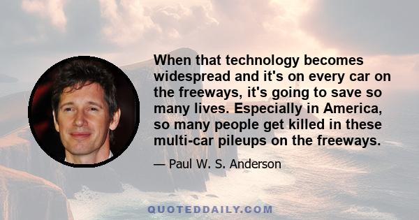 When that technology becomes widespread and it's on every car on the freeways, it's going to save so many lives. Especially in America, so many people get killed in these multi-car pileups on the freeways.