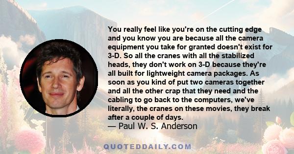 You really feel like you're on the cutting edge and you know you are because all the camera equipment you take for granted doesn't exist for 3-D. So all the cranes with all the stabilized heads, they don't work on 3-D