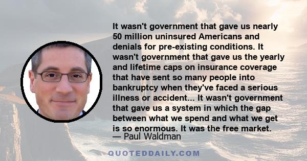 It wasn't government that gave us nearly 50 million uninsured Americans and denials for pre-existing conditions. It wasn't government that gave us the yearly and lifetime caps on insurance coverage that have sent so