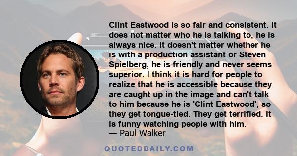 Clint Eastwood is so fair and consistent. It does not matter who he is talking to, he is always nice. It doesn't matter whether he is with a production assistant or Steven Spielberg, he is friendly and never seems