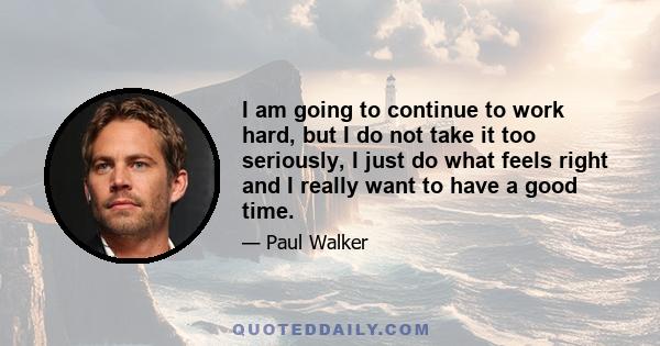 I am going to continue to work hard, but I do not take it too seriously, I just do what feels right and I really want to have a good time.