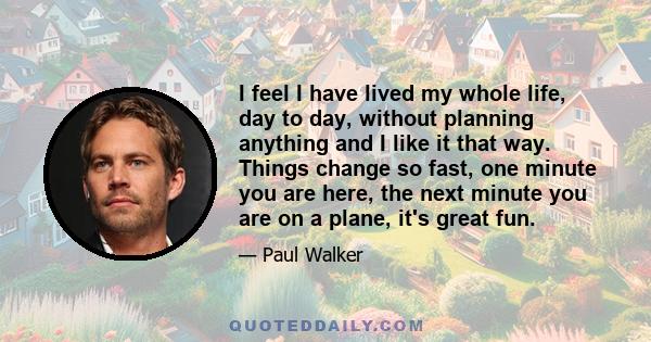 I feel I have lived my whole life, day to day, without planning anything and I like it that way. Things change so fast, one minute you are here, the next minute you are on a plane, it's great fun.