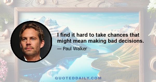 I find it hard to take chances that might mean making bad decisions.