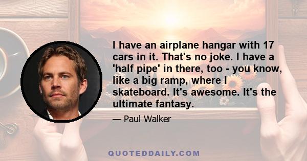 I have an airplane hangar with 17 cars in it. That's no joke. I have a 'half pipe' in there, too - you know, like a big ramp, where I skateboard. It's awesome. It's the ultimate fantasy.