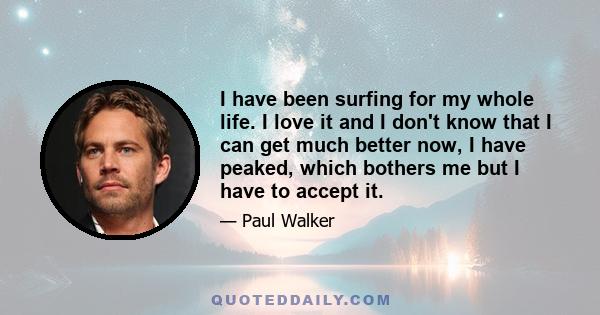 I have been surfing for my whole life. I love it and I don't know that I can get much better now, I have peaked, which bothers me but I have to accept it.