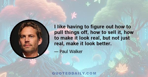 I like having to figure out how to pull things off, how to sell it, how to make it look real, but not just real, make it look better.