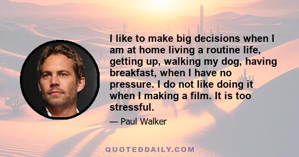 I like to make big decisions when I am at home living a routine life, getting up, walking my dog, having breakfast, when I have no pressure. I do not like doing it when I making a film. It is too stressful.