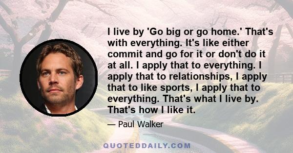 I live by 'Go big or go home.' That's with everything. It's like either commit and go for it or don't do it at all. I apply that to everything. I apply that to relationships, I apply that to like sports, I apply that to 