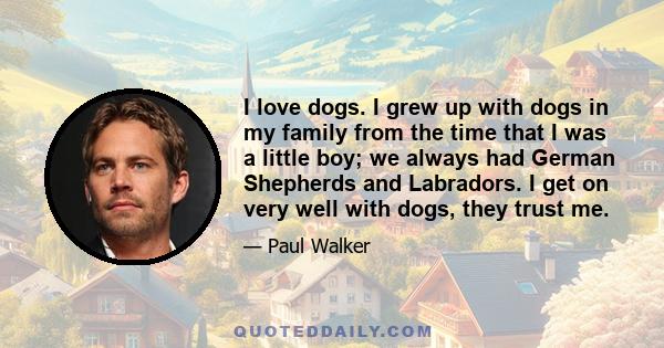 I love dogs. I grew up with dogs in my family from the time that I was a little boy; we always had German Shepherds and Labradors. I get on very well with dogs, they trust me.