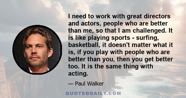 I need to work with great directors and actors, people who are better than me, so that I am challenged. It is like playing sports - surfing, basketball, it doesn't matter what it is, if you play with people who are