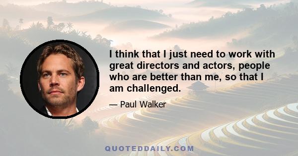 I think that I just need to work with great directors and actors, people who are better than me, so that I am challenged.