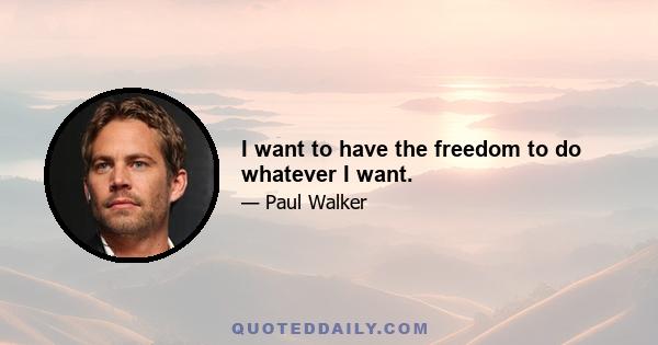 I want to have the freedom to do whatever I want.