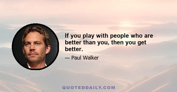 If you play with people who are better than you, then you get better.