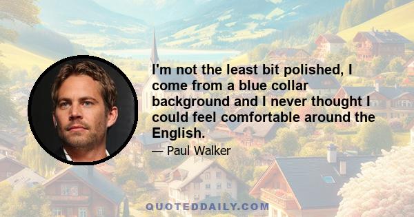 I'm not the least bit polished, I come from a blue collar background and I never thought I could feel comfortable around the English.