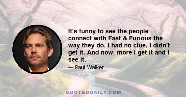 It's funny to see the people connect with Fast & Furious the way they do. I had no clue, I didn't get it. And now, more I get it and I see it.