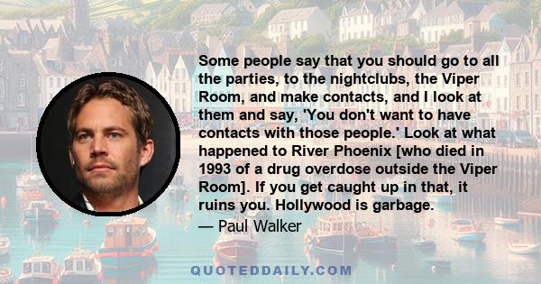 Some people say that you should go to all the parties, to the nightclubs, the Viper Room, and make contacts, and I look at them and say, 'You don't want to have contacts with those people.' Look at what happened to