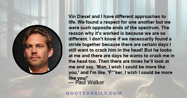 Vin Diesel and I have different approaches to life. We found a respect for one another but we were such opposite ends of the spectrum. The reason why it's worked is because we are so different. I don't know if we