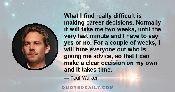 What I find really difficult is making career decisions. Normally it will take me two weeks, until the very last minute and I have to say yes or no. For a couple of weeks, I will tune everyone out who is giving me