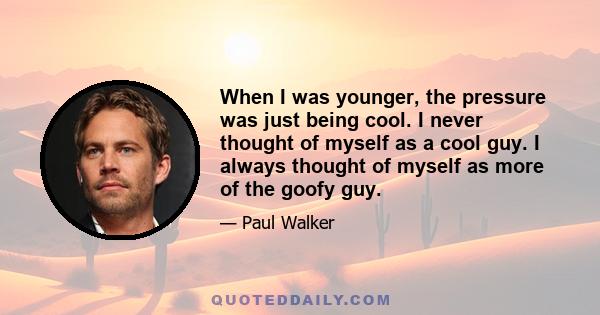 When I was younger, the pressure was just being cool. I never thought of myself as a cool guy. I always thought of myself as more of the goofy guy.