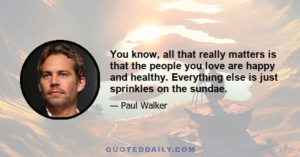 You know, all that really matters is that the people you love are happy and healthy. Everything else is just sprinkles on the sundae.