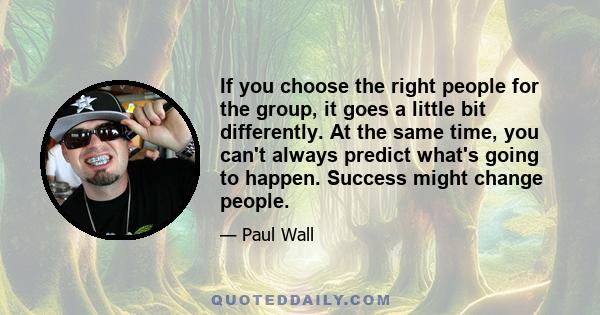 If you choose the right people for the group, it goes a little bit differently. At the same time, you can't always predict what's going to happen. Success might change people.