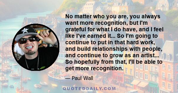 No matter who you are, you always want more recognition, but I'm grateful for what I do have, and I feel like I've earned it... So I'm going to continue to put in that hard work, and build relationships with people, and 