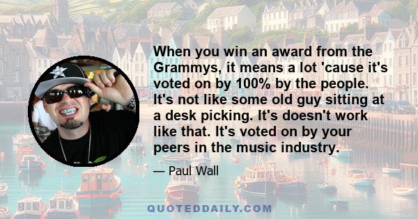 When you win an award from the Grammys, it means a lot 'cause it's voted on by 100% by the people. It's not like some old guy sitting at a desk picking. It's doesn't work like that. It's voted on by your peers in the