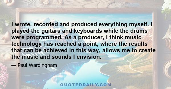 I wrote, recorded and produced everything myself. I played the guitars and keyboards while the drums were programmed. As a producer, I think music technology has reached a point, where the results that can be achieved