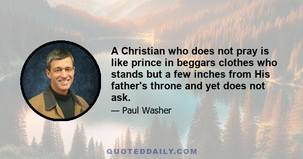 A Christian who does not pray is like prince in beggars clothes who stands but a few inches from His father's throne and yet does not ask.