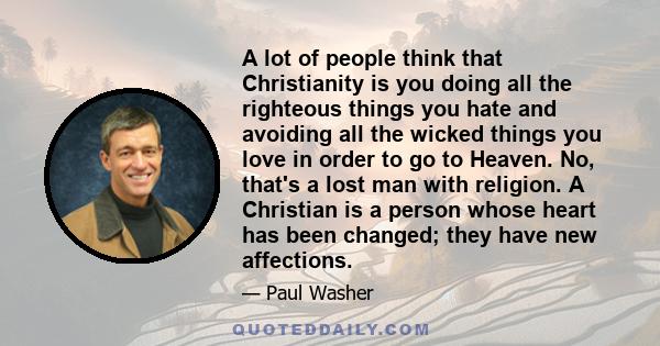 A lot of people think that Christianity is you doing all the righteous things you hate and avoiding all the wicked things you love in order to go to Heaven. No, that's a lost man with religion. A Christian is a person