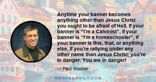 Anytime your banner becomes anything other than Jesus Christ you ought to be afraid of Hell. If your banner is “I'm a Calvinist”, if your banner is “I'm a homeschooler”, if your banner is this, that, or anything else,