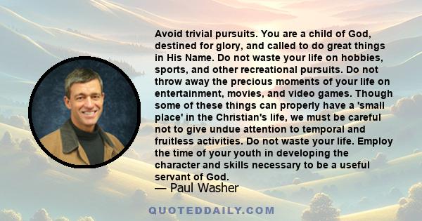 Avoid trivial pursuits. You are a child of God, destined for glory, and called to do great things in His Name. Do not waste your life on hobbies, sports, and other recreational pursuits. Do not throw away the precious