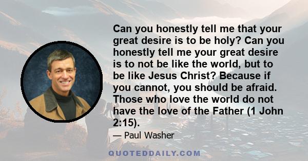 Can you honestly tell me that your great desire is to be holy? Can you honestly tell me your great desire is to not be like the world, but to be like Jesus Christ? Because if you cannot, you should be afraid. Those who