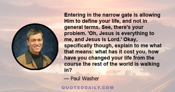 Entering in the narrow gate is allowing Him to define your life, and not in general terms. See, there's your problem. 'Oh, Jesus is everything to me, and Jesus is Lord.' Okay, specifically though, explain to me what