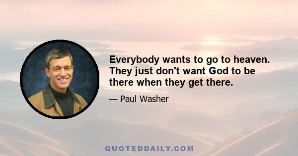 Everybody wants to go to heaven. They just don't want God to be there when they get there.