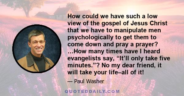 How could we have such a low view of the gospel of Jesus Christ that we have to manipulate men psychologically to get them to come down and pray a prayer? …How many times have I heard evangelists say, “It’ll only take