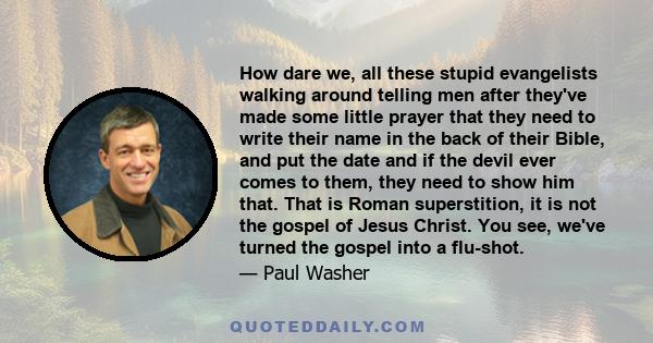 How dare we, all these stupid evangelists walking around telling men after they've made some little prayer that they need to write their name in the back of their Bible, and put the date and if the devil ever comes to