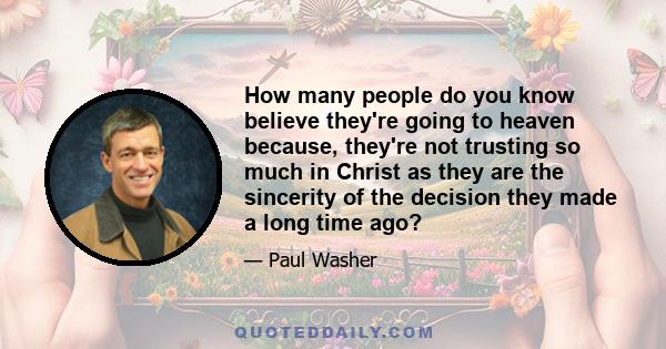 How many people do you know believe they're going to heaven because, they're not trusting so much in Christ as they are the sincerity of the decision they made a long time ago?