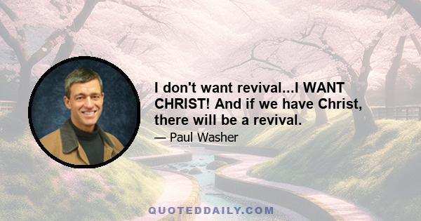 I don't want revival...I WANT CHRIST! And if we have Christ, there will be a revival.