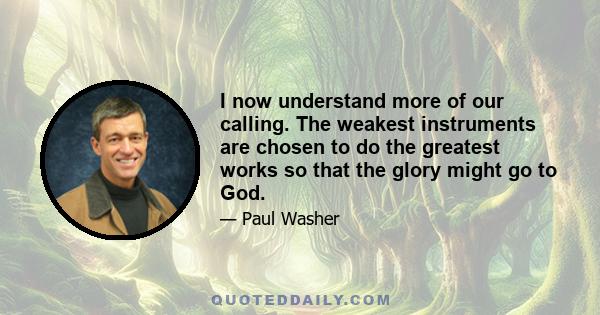 I now understand more of our calling. The weakest instruments are chosen to do the greatest works so that the glory might go to God.