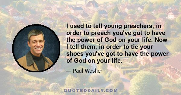 I used to tell young preachers, in order to preach you've got to have the power of God on your life. Now I tell them, in order to tie your shoes you've got to have the power of God on your life.